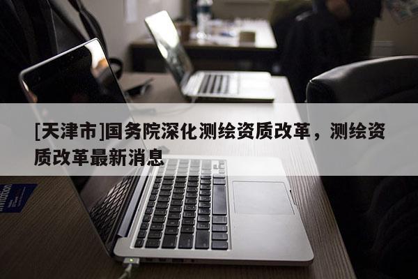 [天津市]国务院深化测绘资质改革，测绘资质改革最新消息