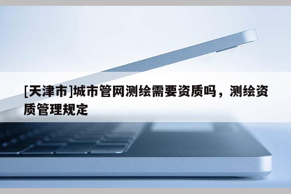[天津市]城市管网测绘需要资质吗，测绘资质管理规定