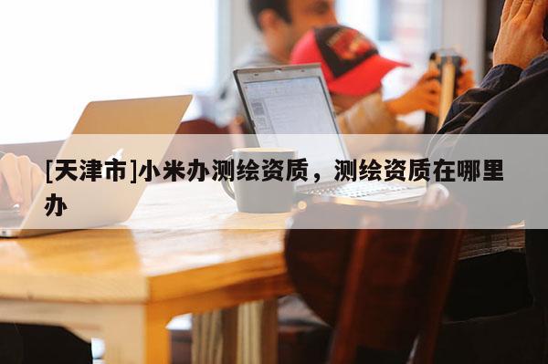 [天津市]小米办测绘资质，测绘资质在哪里办