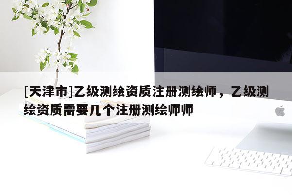 [天津市]乙级测绘资质注册测绘师，乙级测绘资质需要几个注册测绘师师