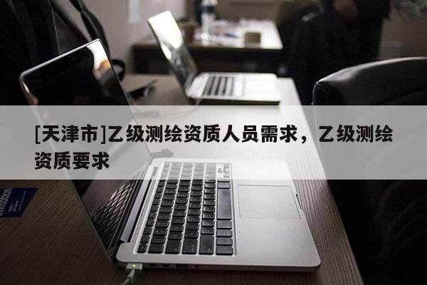 [天津市]乙级测绘资质人员需求，乙级测绘资质要求