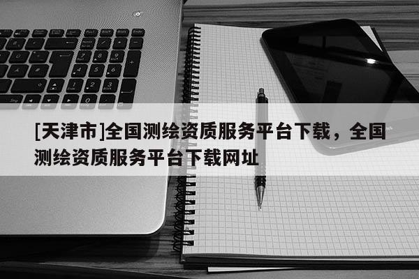 [天津市]全国测绘资质服务平台下载，全国测绘资质服务平台下载网址