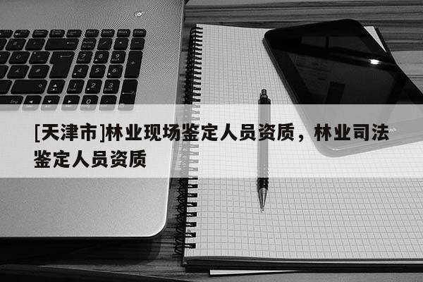 [天津市]林业现场鉴定人员资质，林业司法鉴定人员资质