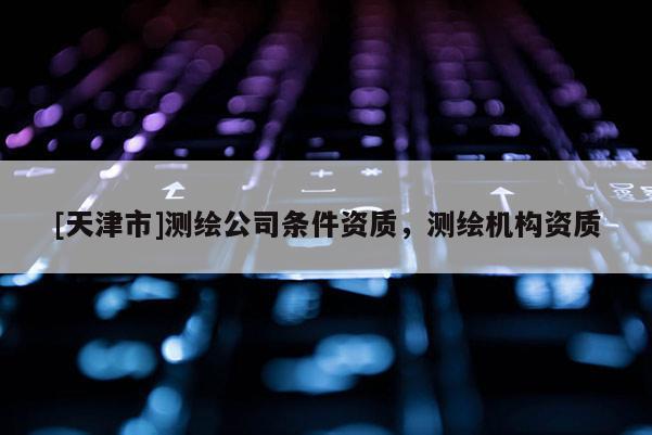 [天津市]测绘公司条件资质，测绘机构资质