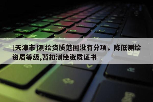 [天津市]测绘资质范围没有分项，降低测绘资质等级,暂扣测绘资质证书