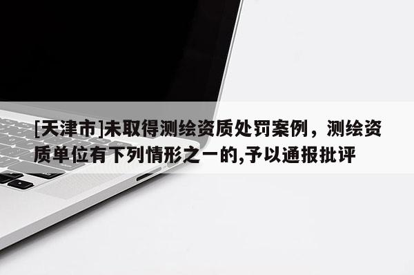 [天津市]未取得测绘资质处罚案例，测绘资质单位有下列情形之一的,予以通报批评