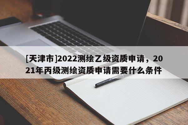 [天津市]2022测绘乙级资质申请，2021年丙级测绘资质申请需要什么条件