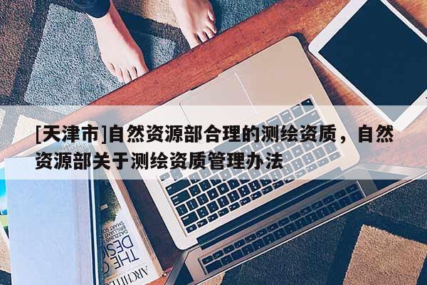 [天津市]自然资源部合理的测绘资质，自然资源部关于测绘资质管理办法