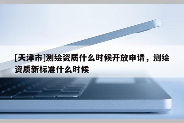 [天津市]测绘资质什么时候开放申请，测绘资质新标准什么时候