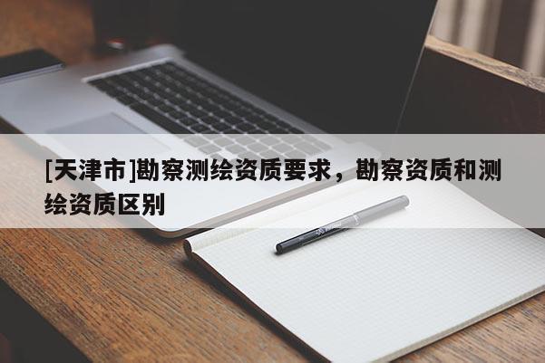 [天津市]勘察测绘资质要求，勘察资质和测绘资质区别