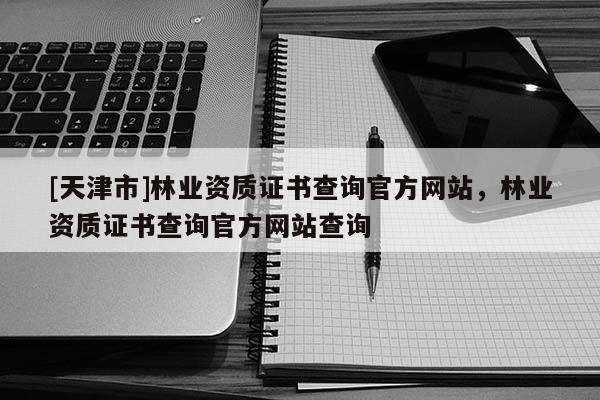 [天津市]林业资质证书查询官方网站，林业资质证书查询官方网站查询