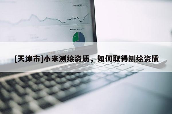 [天津市]小米测绘资质，如何取得测绘资质