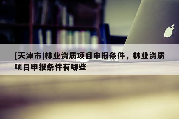 [天津市]林业资质项目申报条件，林业资质项目申报条件有哪些