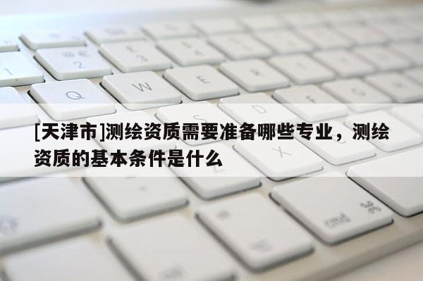 [天津市]测绘资质需要准备哪些专业，测绘资质的基本条件是什么