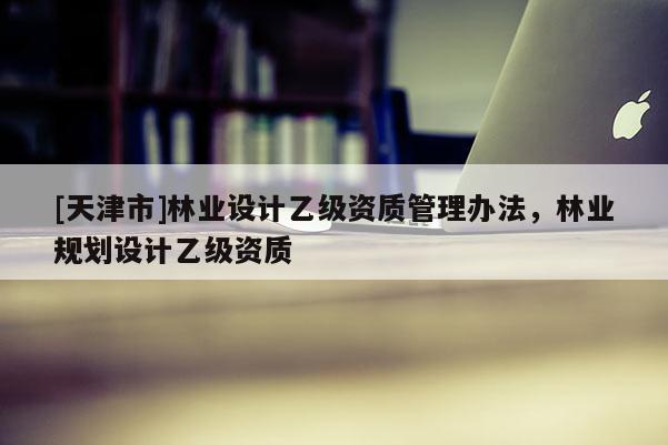 [天津市]林业设计乙级资质管理办法，林业规划设计乙级资质