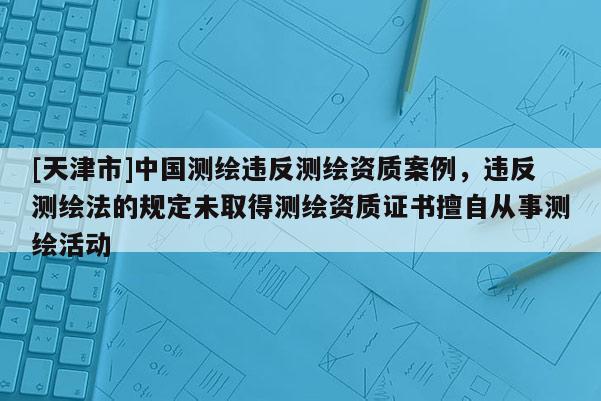 [天津市]中国测绘违反测绘资质案例，违反测绘法的规定未取得测绘资质证书擅自从事测绘活动