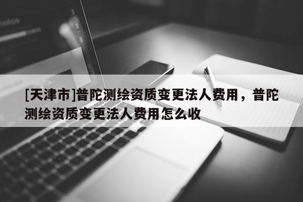 [天津市]普陀测绘资质变更法人费用，普陀测绘资质变更法人费用怎么收