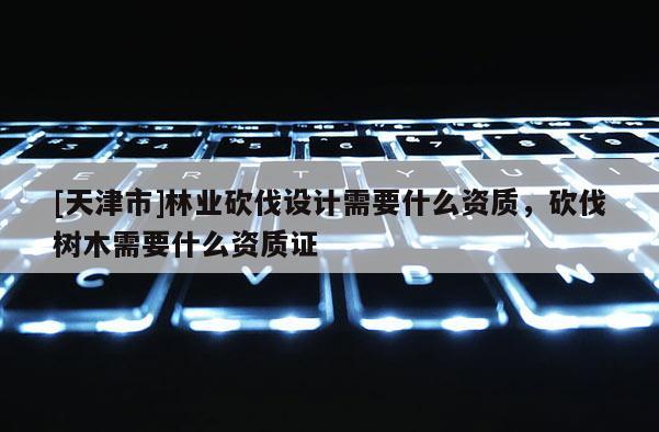 [天津市]林业砍伐设计需要什么资质，砍伐树木需要什么资质证