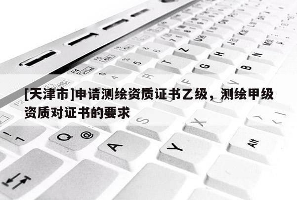[天津市]申请测绘资质证书乙级，测绘甲级资质对证书的要求
