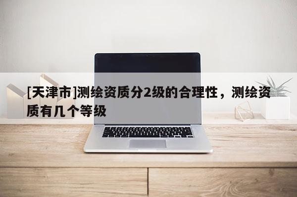 [天津市]测绘资质分2级的合理性，测绘资质有几个等级