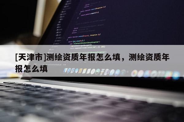 [天津市]测绘资质年报怎么填，测绘资质年报怎么填