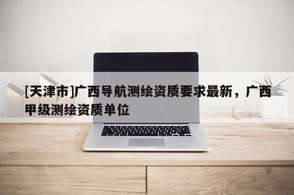 [天津市]广西导航测绘资质要求最新，广西甲级测绘资质单位