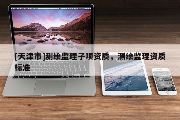 [天津市]测绘监理子项资质，测绘监理资质标准