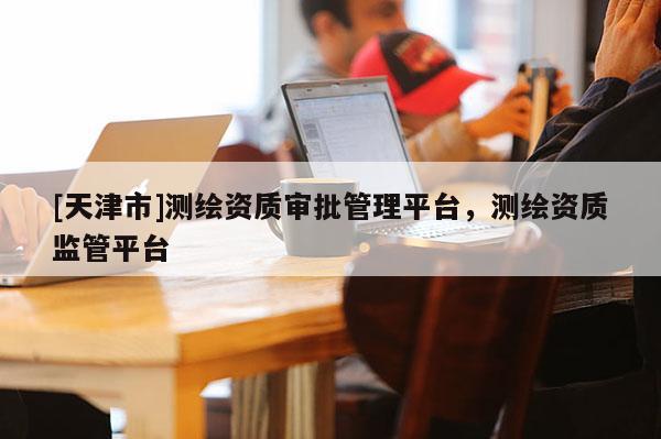 [天津市]测绘资质审批管理平台，测绘资质监管平台