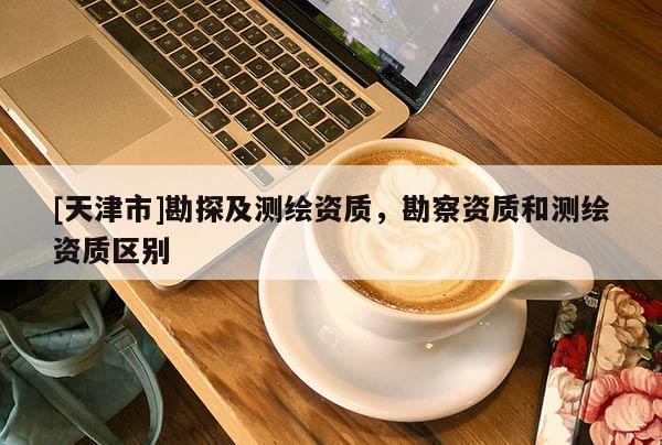 [天津市]勘探及测绘资质，勘察资质和测绘资质区别