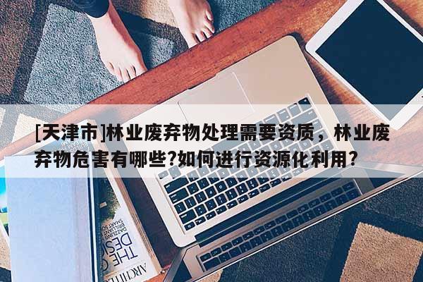 [天津市]林业废弃物处理需要资质，林业废弃物危害有哪些?如何进行资源化利用?