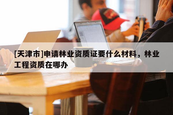 [天津市]申请林业资质证要什么材料，林业工程资质在哪办