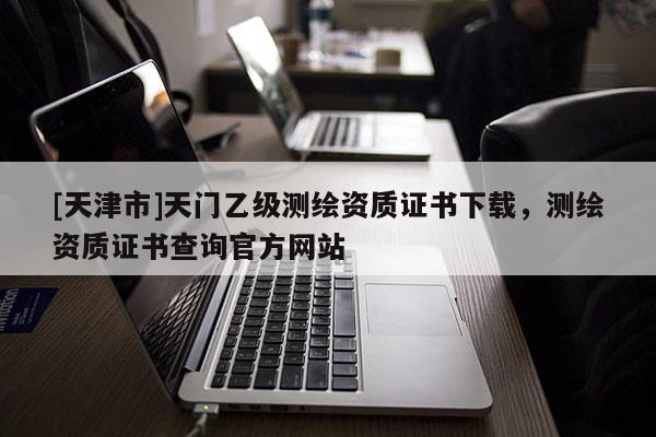 [天津市]天门乙级测绘资质证书下载，测绘资质证书查询官方网站