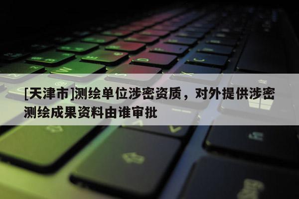 [天津市]测绘单位涉密资质，对外提供涉密测绘成果资料由谁审批
