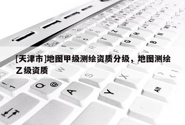 [天津市]地图甲级测绘资质分级，地图测绘乙级资质