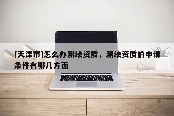 [天津市]怎么办测绘资质，测绘资质的申请条件有哪几方面
