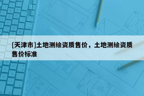 [天津市]土地测绘资质售价，土地测绘资质售价标准