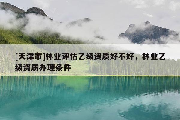 [天津市]林业评估乙级资质好不好，林业乙级资质办理条件