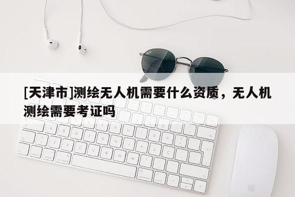 [天津市]测绘无人机需要什么资质，无人机测绘需要考证吗