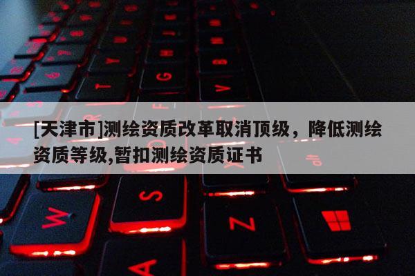 [天津市]测绘资质改革取消顶级，降低测绘资质等级,暂扣测绘资质证书