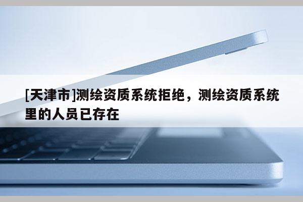 [天津市]测绘资质系统拒绝，测绘资质系统里的人员已存在