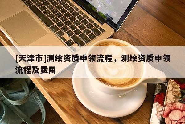 [天津市]测绘资质申领流程，测绘资质申领流程及费用