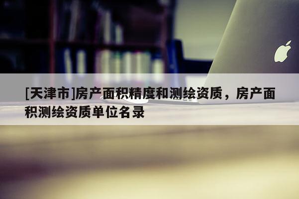 [天津市]房产面积精度和测绘资质，房产面积测绘资质单位名录