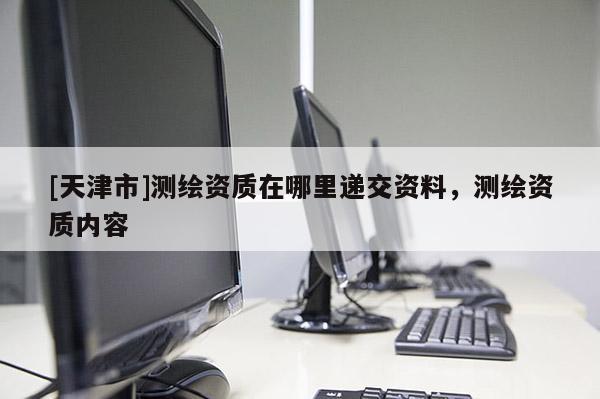 [天津市]测绘资质在哪里递交资料，测绘资质内容