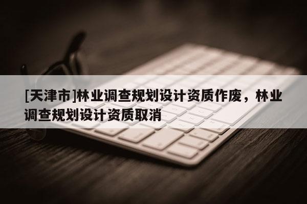 [天津市]林业调查规划设计资质作废，林业调查规划设计资质取消