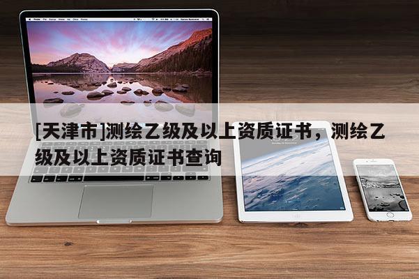 [天津市]测绘乙级及以上资质证书，测绘乙级及以上资质证书查询