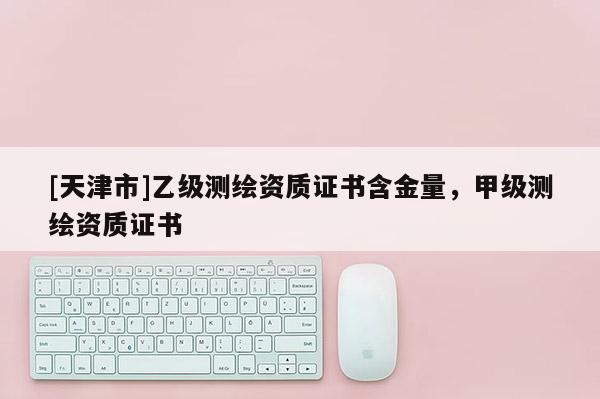 [天津市]乙级测绘资质证书含金量，甲级测绘资质证书