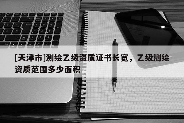 [天津市]测绘乙级资质证书长宽，乙级测绘资质范围多少面积