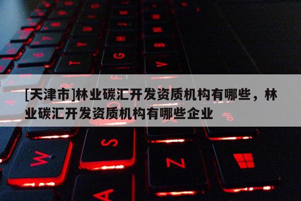 [天津市]林业碳汇开发资质机构有哪些，林业碳汇开发资质机构有哪些企业