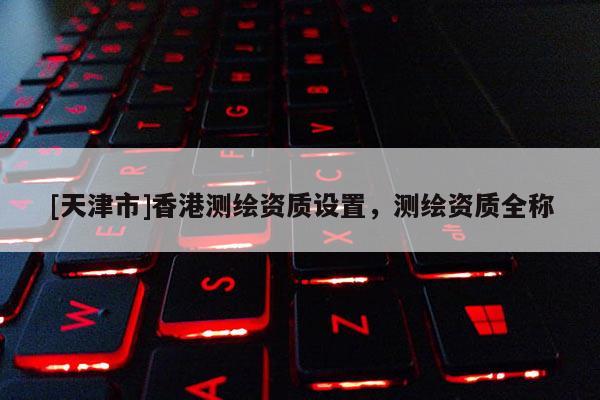 [天津市]香港测绘资质设置，测绘资质全称