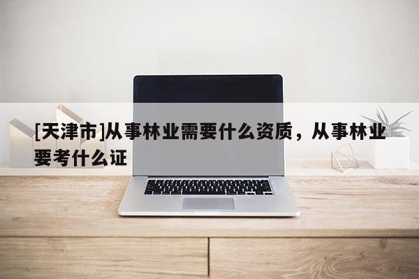 [天津市]从事林业需要什么资质，从事林业要考什么证